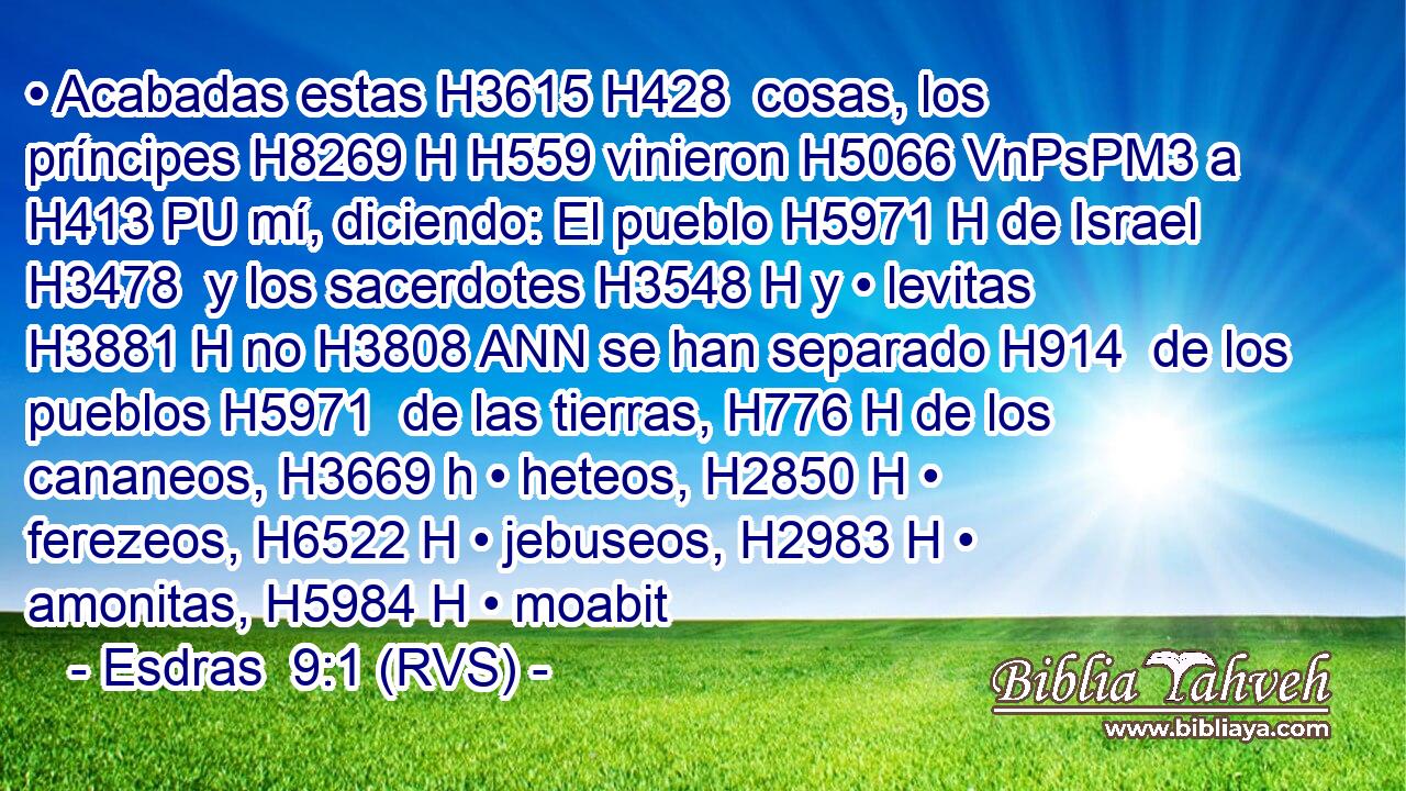 • Acabadas estas H3615 H428  cosas, los príncipes H8269 H H559 vinieron H5066 VnPsPM3 a H413 PU mí, diciendo: El pueblo H5971 H de Israel H3478  y los sacerdotes H3548 H y • levitas H3881 H no H3808 ANN se han separado H914  de los pueblos H5971  de las tierras, H776 H de los cananeos, H3669 h • heteos, H2850 H • ferezeos, H6522 H • jebuseos, H2983 H • amonitas, H5984 H • moabit