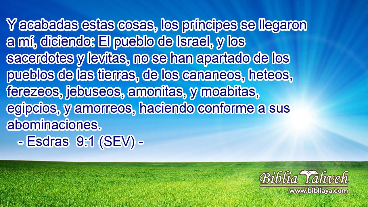 Y acabadas estas cosas, los príncipes se llegaron a mí, diciendo: El pueblo de Israel, y los sacerdotes y levitas, no se han apartado de los pueblos de las tierras, de los cananeos, heteos, ferezeos, jebuseos, amonitas, y moabitas, egipcios, y amorreos, haciendo conforme a sus abominaciones.