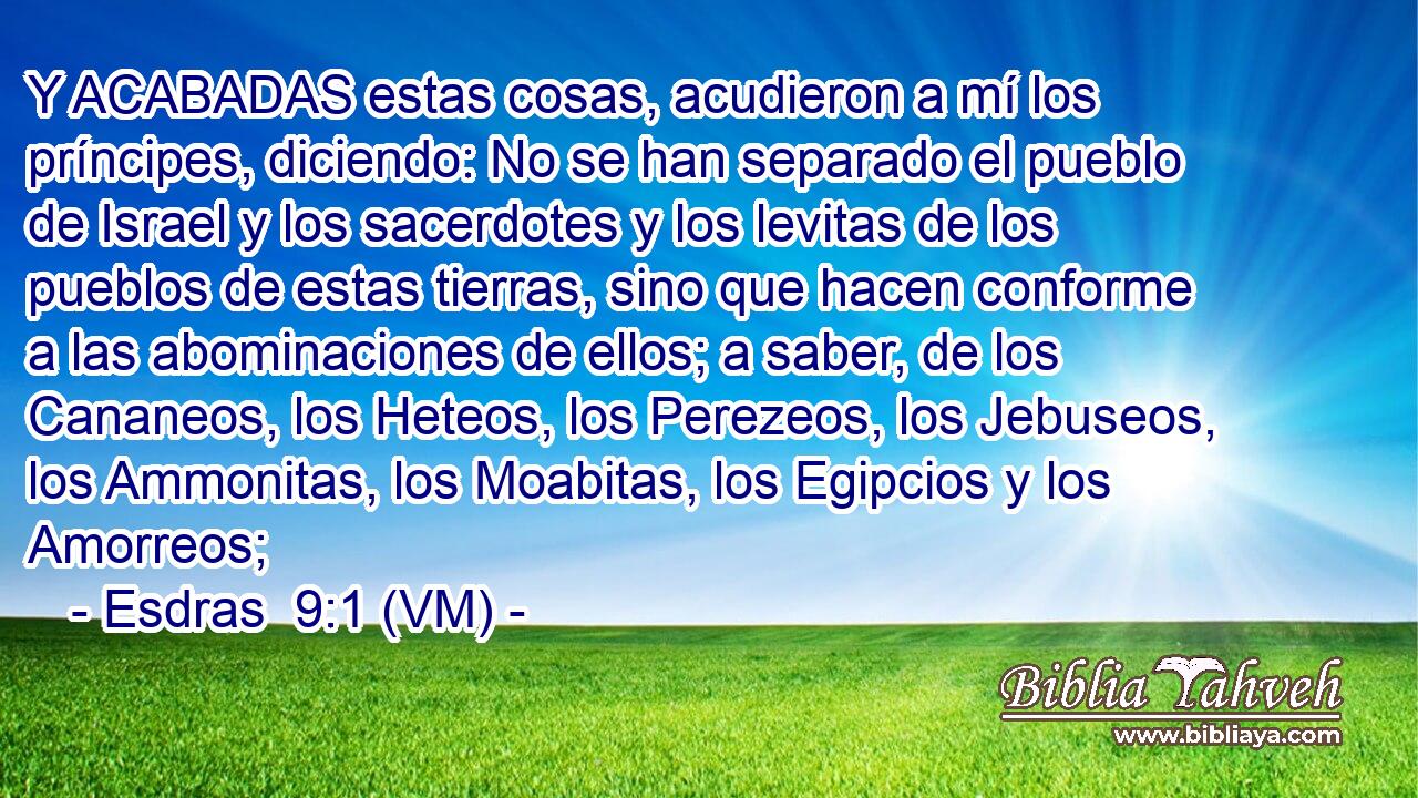  Y ACABADAS estas cosas, acudieron a mí los príncipes, diciendo: No se han separado el pueblo de Israel y los sacerdotes y los levitas de los pueblos de estas tierras, sino que hacen conforme a las abominaciones de ellos; a saber, de los Cananeos, los Heteos, los Perezeos, los Jebuseos, los Ammonitas, los Moabitas, los Egipcios y los Amorreos; 