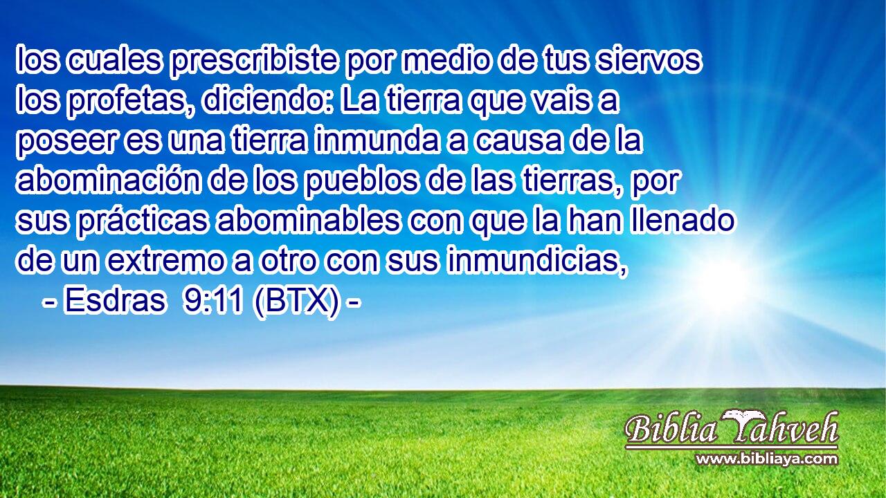 los cuales prescribiste por medio de tus siervos los profetas, diciendo: La tierra que vais a poseer es una tierra inmunda a causa de la abominación de los pueblos de las tierras, por sus prácticas abominables con que la han llenado de un extremo a otro con sus inmundicias,