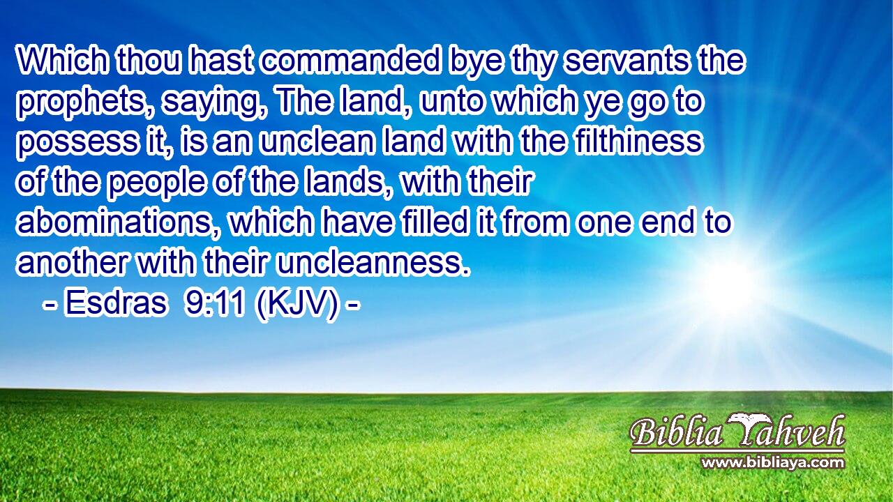 Which thou hast commanded bye thy servants the prophets, saying, The land, unto which ye go to possess it, is an unclean land with the filthiness of the people of the lands, with their abominations, which have filled it from one end to another with their uncleanness.