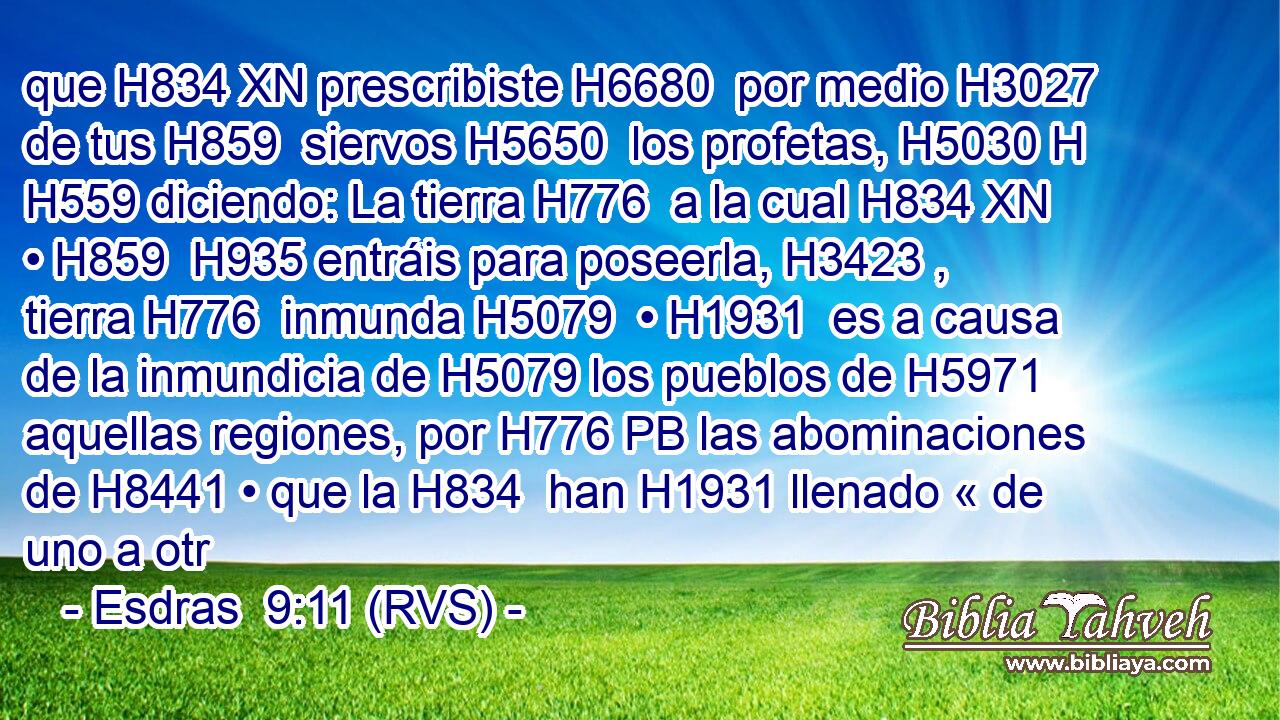 que H834 XN prescribiste H6680  por medio H3027  de tus H859  siervos H5650  los profetas, H5030 H H559 diciendo: La tierra H776  a la cual H834 XN • H859  H935 entráis para poseerla, H3423 ,  tierra H776  inmunda H5079  • H1931  es a causa de la inmundicia de H5079 los pueblos de H5971 aquellas regiones, por H776 PB las abominaciones de H8441 • que la H834  han H1931 llenado « de uno a otr