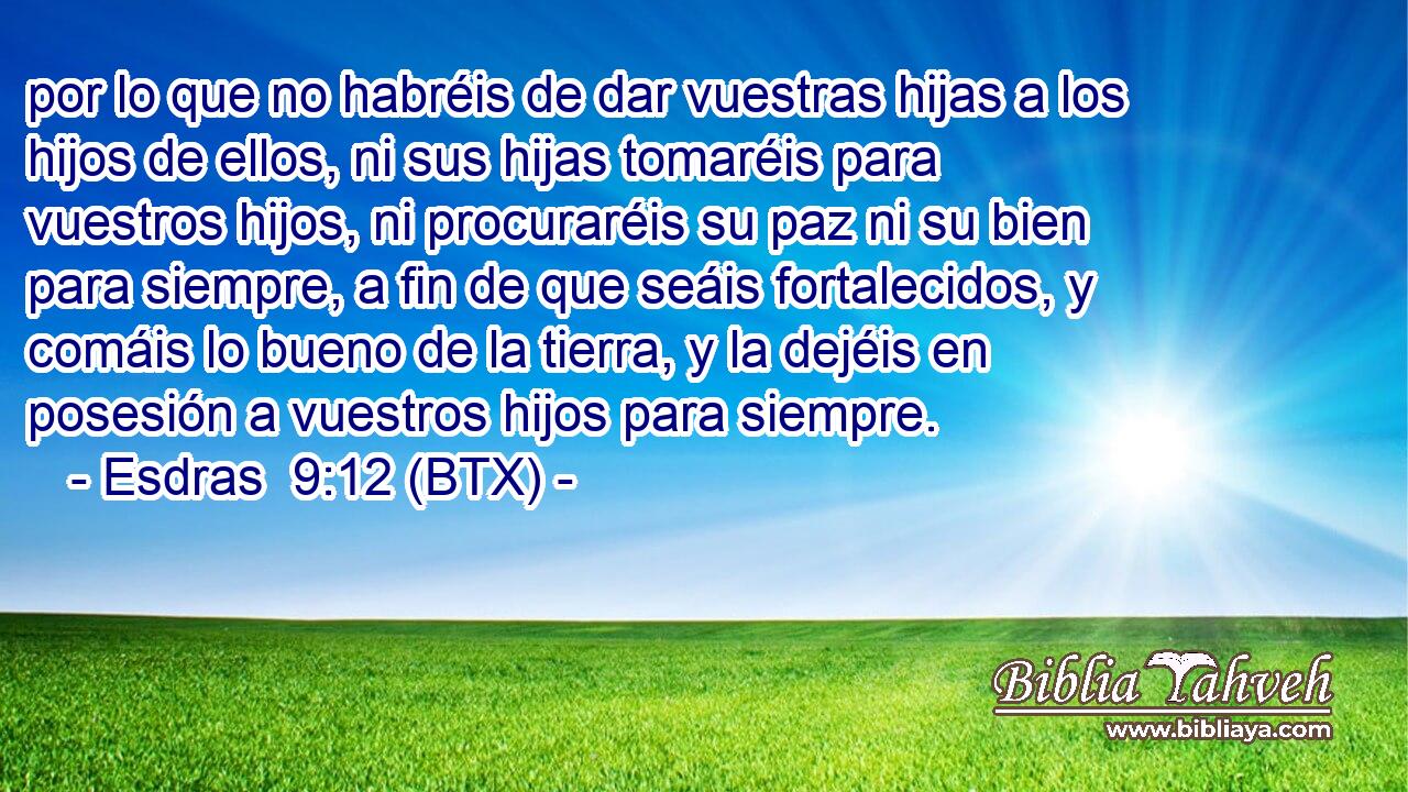 por lo que no habréis de dar vuestras hijas a los hijos de ellos, ni sus hijas tomaréis para vuestros hijos, ni procuraréis su paz ni su bien para siempre, a fin de que seáis fortalecidos, y comáis lo bueno de la tierra, y la dejéis en posesión a vuestros hijos para siempre.