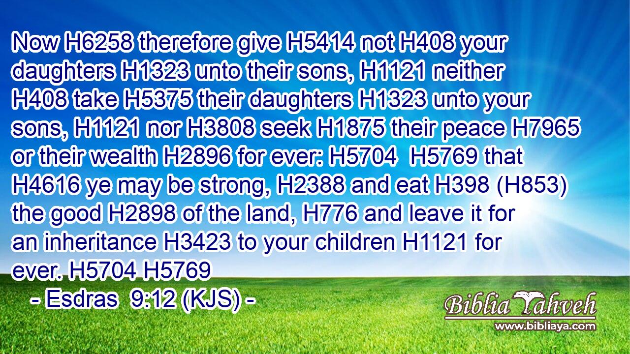 Now H6258 therefore give H5414 not H408 your daughters H1323 unto their sons, H1121 neither H408 take H5375 their daughters H1323 unto your sons, H1121 nor H3808 seek H1875 their peace H7965 or their wealth H2896 for ever: H5704  H5769 that H4616 ye may be strong, H2388 and eat H398 (H853) the good H2898 of the land, H776 and leave it for an inheritance H3423 to your children H1121 for ever. H5704 H5769