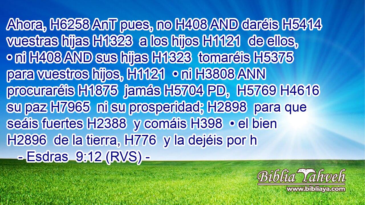 Ahora, H6258 AnT pues, no H408 AND daréis H5414  vuestras hijas H1323  a los hijos H1121  de ellos, • ni H408 AND sus hijas H1323  tomaréis H5375  para vuestros hijos, H1121  • ni H3808 ANN procuraréis H1875  jamás H5704 PD,  H5769 H4616 su paz H7965  ni su prosperidad; H2898  para que seáis fuertes H2388  y comáis H398  • el bien H2896  de la tierra, H776  y la dejéis por h