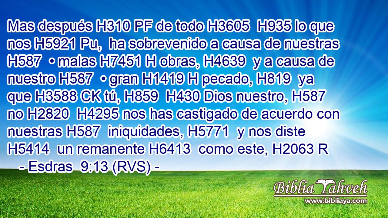 Mas después H310 PF de todo H3605  H935 lo que nos H5921 Pu,  ha sobrevenido a causa de nuestras H587  • malas H7451 H obras, H4639  y a causa de nuestro H587  • gran H1419 H pecado, H819  ya que H3588 CK tú, H859  H430 Dios nuestro, H587  no H2820  H4295 nos has castigado de acuerdo con nuestras H587  iniquidades, H5771  y nos diste H5414  un remanente H6413  como este, H2063 R