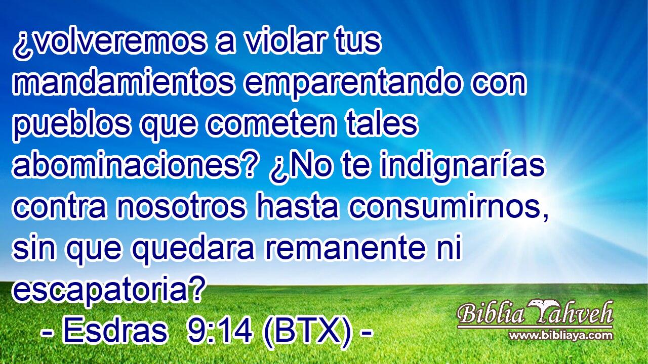 ¿volveremos a violar tus mandamientos emparentando con pueblos que cometen tales abominaciones? ¿No te indignarías contra nosotros hasta consumirnos, sin que quedara remanente ni escapatoria?