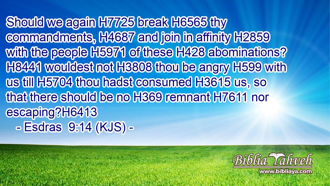 Should we again H7725 break H6565 thy commandments, H4687 and join in affinity H2859 with the people H5971 of these H428 abominations? H8441 wouldest not H3808 thou be angry H599 with us till H5704 thou hadst consumed H3615 us, so that there should be no H369 remnant H7611 nor escaping?H6413