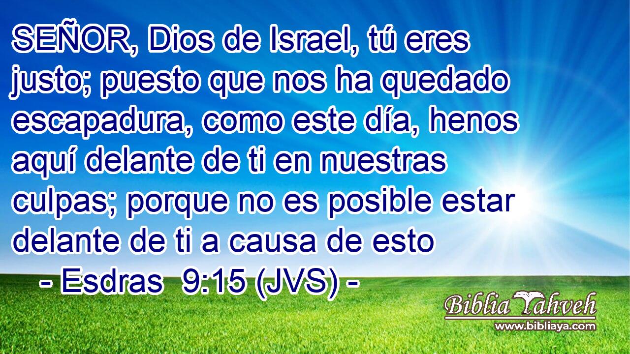 SEÑOR, Dios de Israel, tú eres justo; puesto que nos ha quedado escapadura, como este día, henos aquí delante de ti en nuestras culpas; porque no es posible estar delante de ti a causa de esto