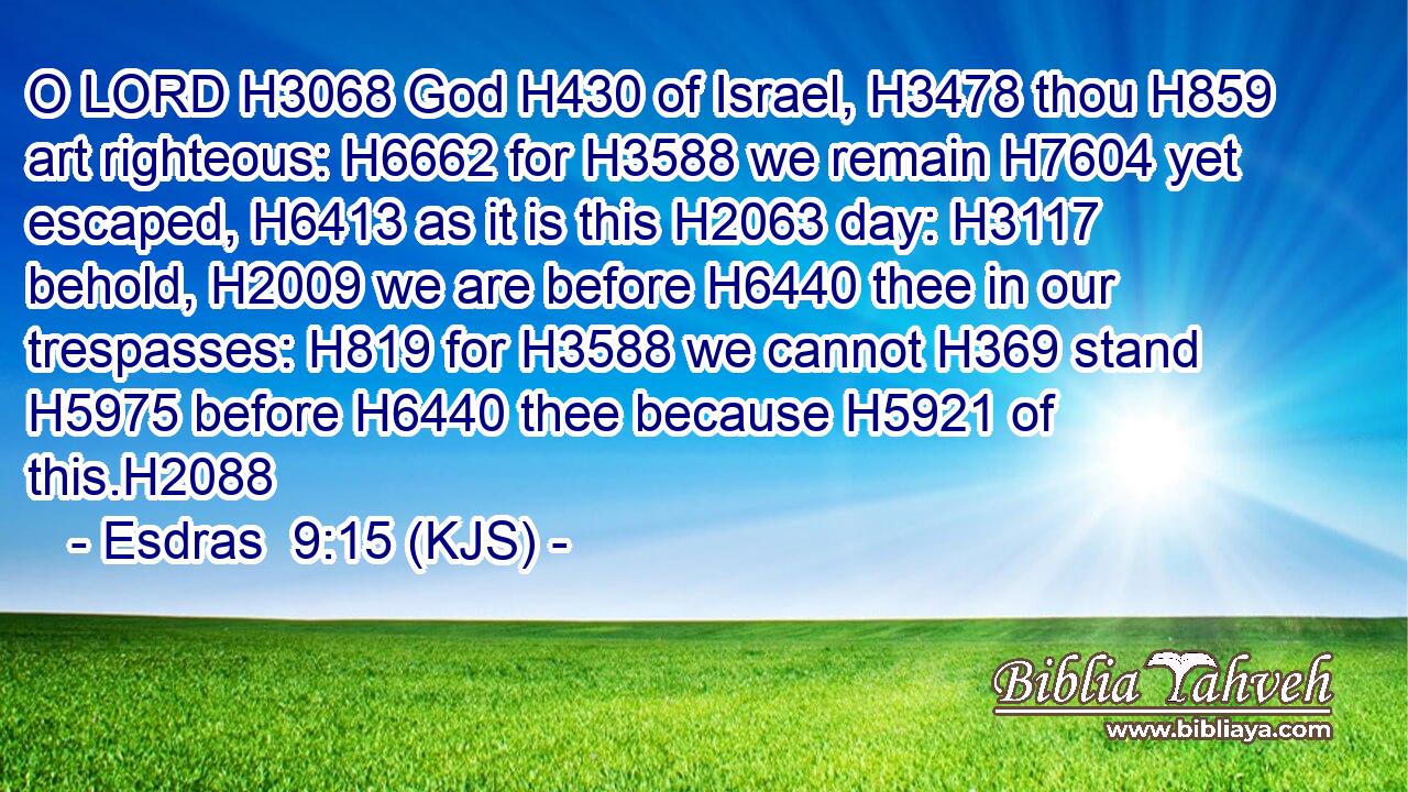 O LORD H3068 God H430 of Israel, H3478 thou H859 art righteous: H6662 for H3588 we remain H7604 yet escaped, H6413 as it is this H2063 day: H3117 behold, H2009 we are before H6440 thee in our trespasses: H819 for H3588 we cannot H369 stand H5975 before H6440 thee because H5921 of this.H2088