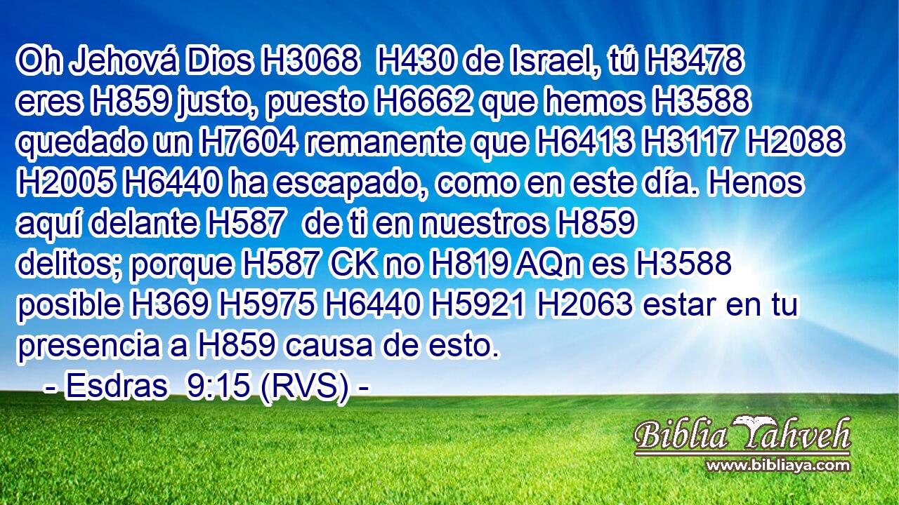 Oh Jehová Dios H3068  H430 de Israel, tú H3478  eres H859 justo, puesto H6662 que hemos H3588 quedado un H7604 remanente que H6413 H3117 H2088 H2005 H6440 ha escapado, como en este día. Henos aquí delante H587  de ti en nuestros H859  delitos; porque H587 CK no H819 AQn es H3588 posible H369 H5975 H6440 H5921 H2063 estar en tu presencia a H859 causa de esto. 