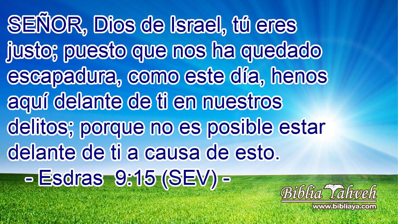 SEÑOR, Dios de Israel, tú eres justo; puesto que nos ha quedado escapadura, como este día, henos aquí delante de ti en nuestros delitos; porque no es posible estar delante de ti a causa de esto.