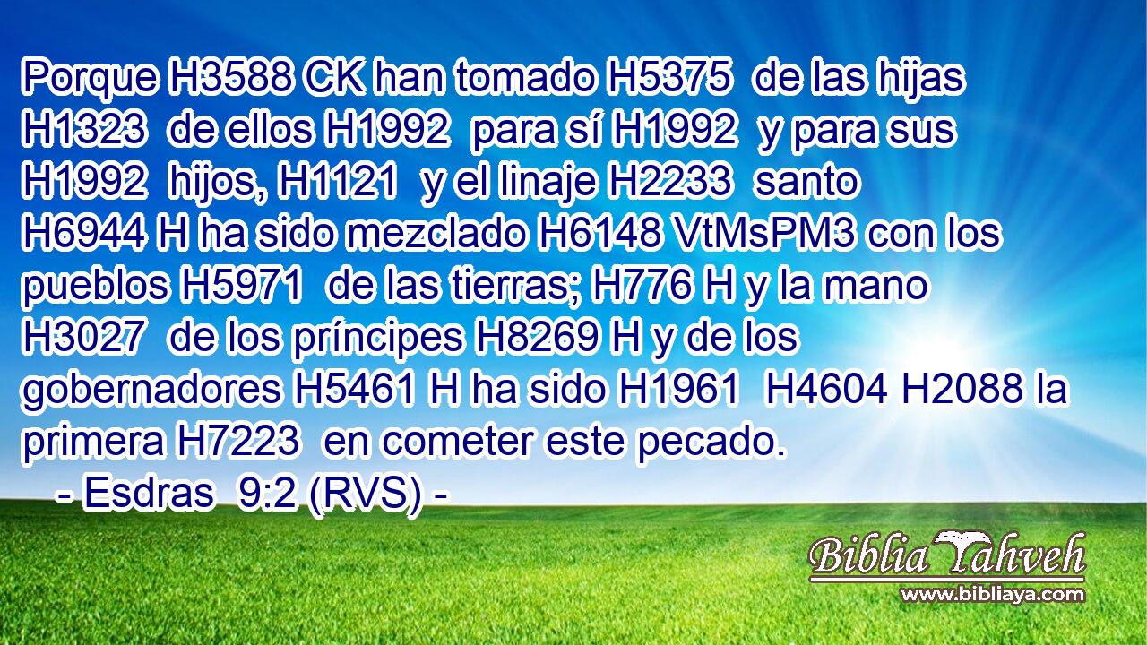 Porque H3588 CK han tomado H5375  de las hijas H1323  de ellos H1992  para sí H1992  y para sus H1992  hijos, H1121  y el linaje H2233  santo H6944 H ha sido mezclado H6148 VtMsPM3 con los pueblos H5971  de las tierras; H776 H y la mano H3027  de los príncipes H8269 H y de los gobernadores H5461 H ha sido H1961  H4604 H2088 la primera H7223  en cometer este pecado. 