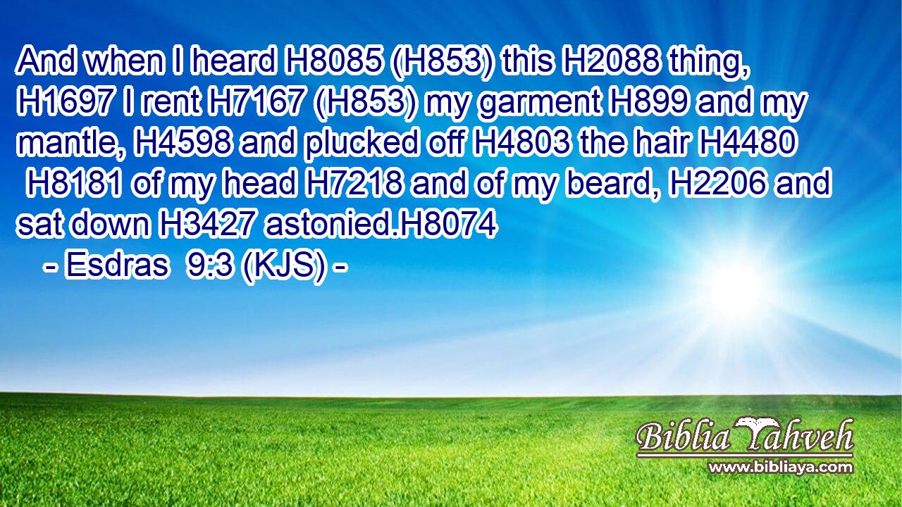 And when I heard H8085 (H853) this H2088 thing, H1697 I rent H7167 (H853) my garment H899 and my mantle, H4598 and plucked off H4803 the hair H4480  H8181 of my head H7218 and of my beard, H2206 and sat down H3427 astonied.H8074