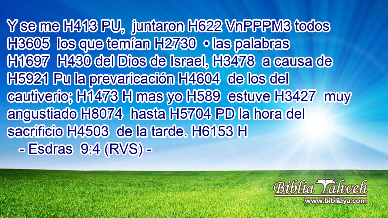 Y se me H413 PU,  juntaron H622 VnPPPM3 todos H3605  los que temían H2730  • las palabras H1697  H430 del Dios de Israel, H3478  a causa de H5921 Pu la prevaricación H4604  de los del cautiverio; H1473 H mas yo H589  estuve H3427  muy angustiado H8074  hasta H5704 PD la hora del sacrificio H4503  de la tarde. H6153 H 