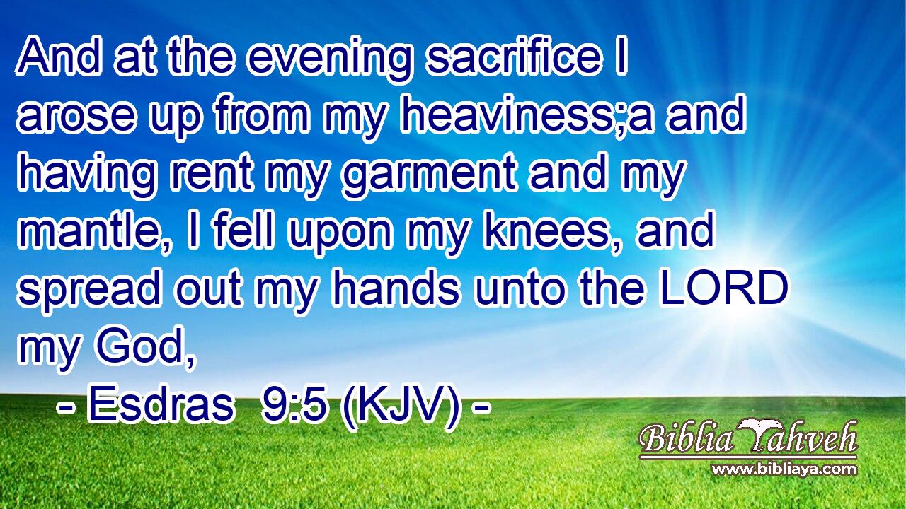 And at the evening sacrifice I arose up from my heaviness;a and having rent my garment and my mantle, I fell upon my knees, and spread out my hands unto the LORD my God,