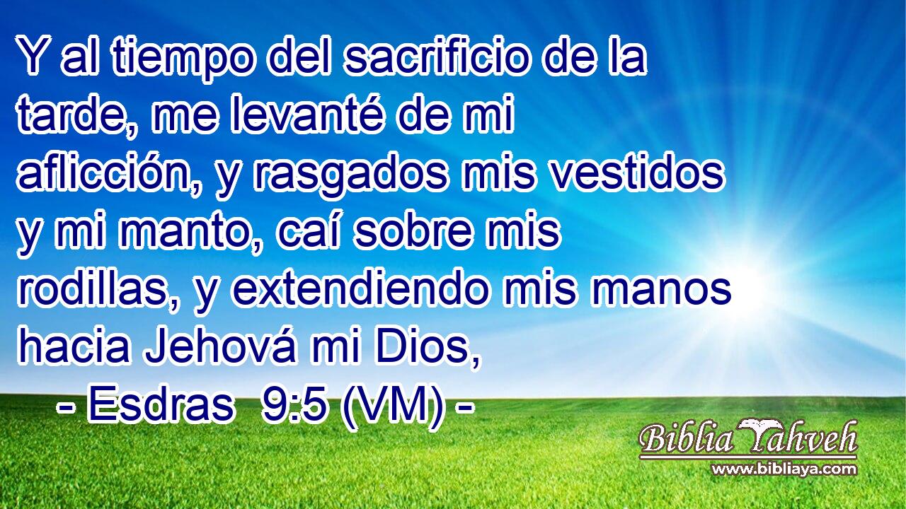  Y al tiempo del sacrificio de la tarde, me levanté de mi aflicción, y rasgados mis vestidos y mi manto, caí sobre mis rodillas, y extendiendo mis manos hacia Jehová mi Dios, 