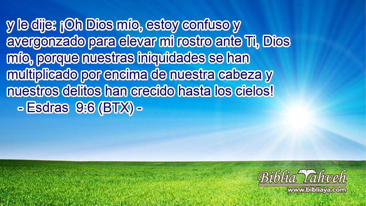 y le dije: ¡Oh Dios mío, estoy confuso y avergonzado para elevar mi rostro ante Ti, Dios mío, porque nuestras iniquidades se han multiplicado por encima de nuestra cabeza y nuestros delitos han crecido hasta los cielos!
