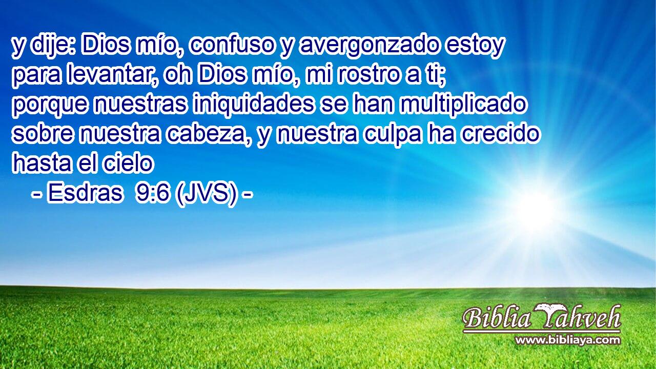 y dije: Dios mío, confuso y avergonzado estoy para levantar, oh Dios mío, mi rostro a ti; porque nuestras iniquidades se han multiplicado sobre nuestra cabeza, y nuestra culpa ha crecido hasta el cielo