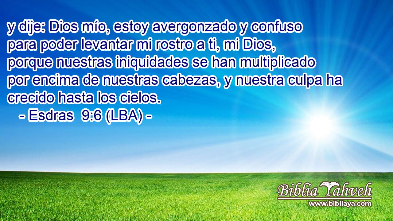 y dije: Dios mío, estoy avergonzado y confuso para poder levantar mi rostro a ti, mi Dios, porque nuestras iniquidades se han multiplicado por encima de nuestras cabezas, y nuestra culpa ha crecido hasta los cielos.