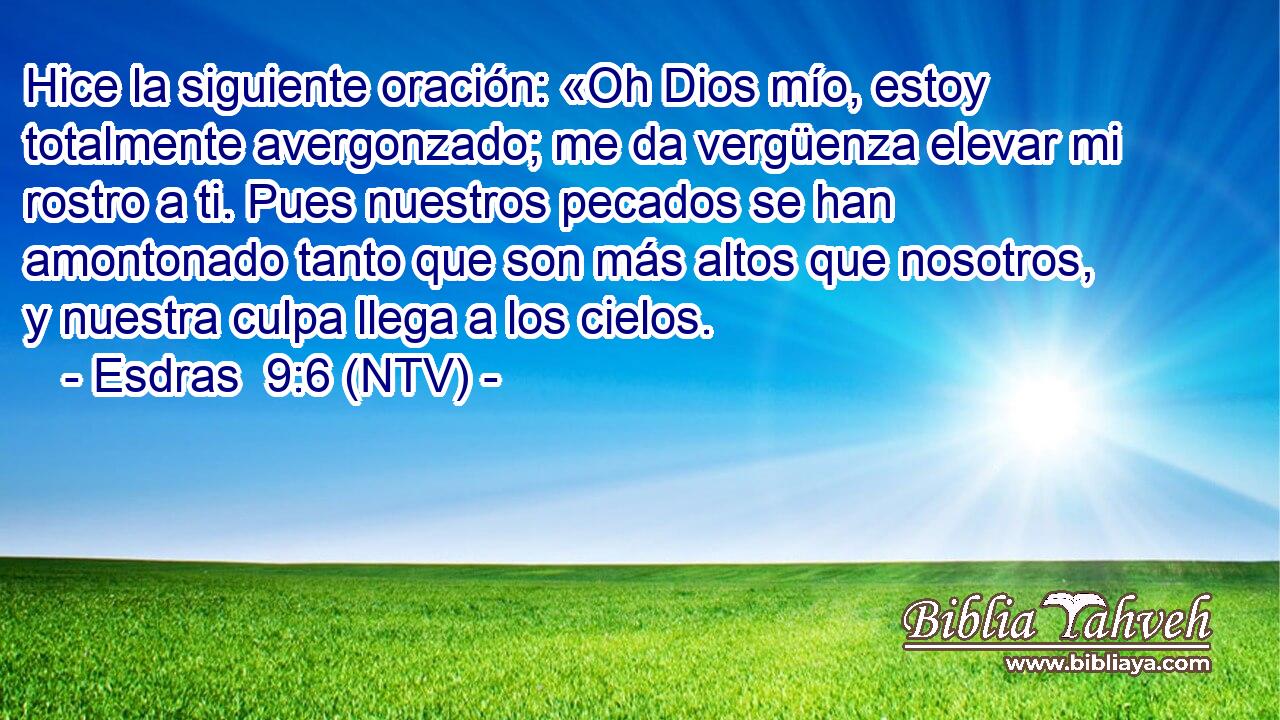 Hice la siguiente oración: «Oh Dios mío, estoy totalmente avergonzado; me da vergüenza elevar mi rostro a ti. Pues nuestros pecados se han amontonado tanto que son más altos que nosotros, y nuestra culpa llega a los cielos.