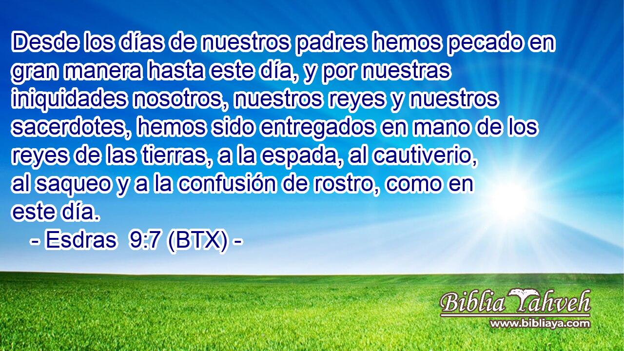 Desde los días de nuestros padres hemos pecado en gran manera hasta este día, y por nuestras iniquidades nosotros, nuestros reyes y nuestros sacerdotes, hemos sido entregados en mano de los reyes de las tierras, a la espada, al cautiverio, al saqueo y a la confusión de rostro, como en este día.