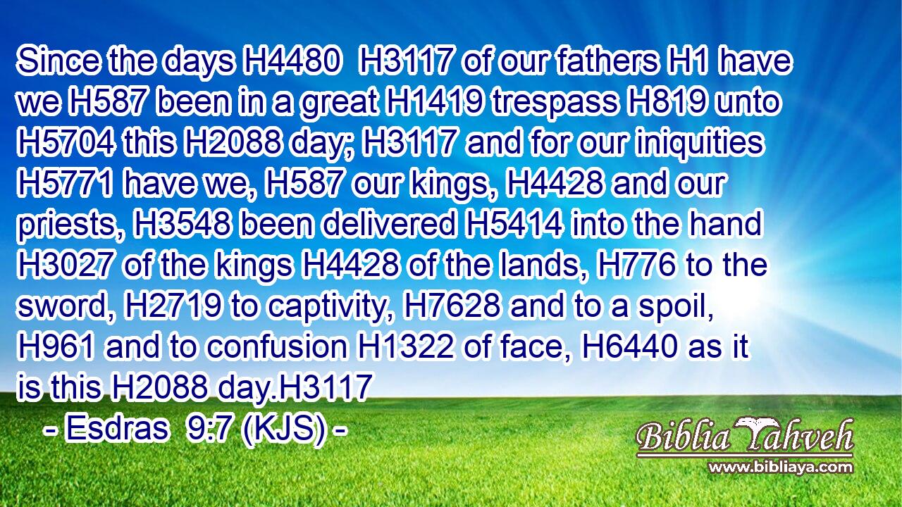 Since the days H4480  H3117 of our fathers H1 have we H587 been in a great H1419 trespass H819 unto H5704 this H2088 day; H3117 and for our iniquities H5771 have we, H587 our kings, H4428 and our priests, H3548 been delivered H5414 into the hand H3027 of the kings H4428 of the lands, H776 to the sword, H2719 to captivity, H7628 and to a spoil, H961 and to confusion H1322 of face, H6440 as it is this H2088 day.H3117