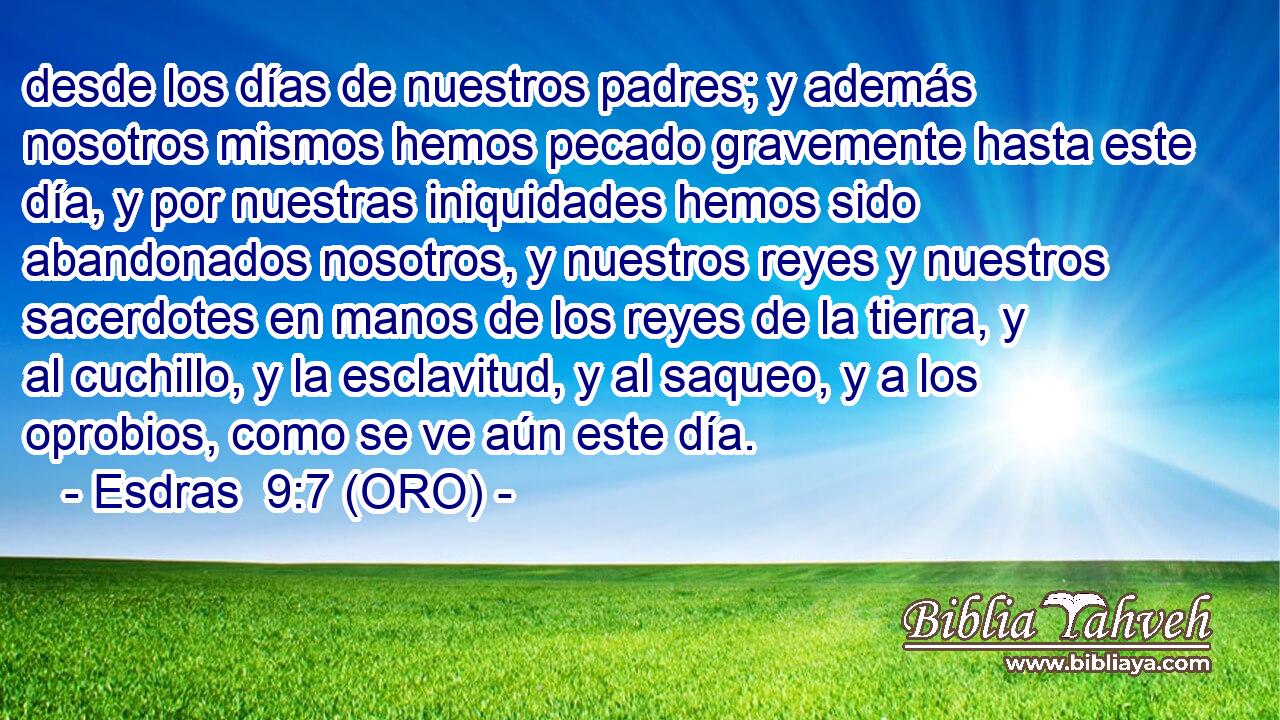  desde los días de nuestros padres; y además nosotros mismos hemos pecado gravemente hasta este día, y por nuestras iniquidades hemos sido abandonados nosotros, y nuestros reyes y nuestros sacerdotes en manos de los reyes de la tierra, y al cuchillo, y la esclavitud, y al saqueo, y a los oprobios, como se ve aún este día. 