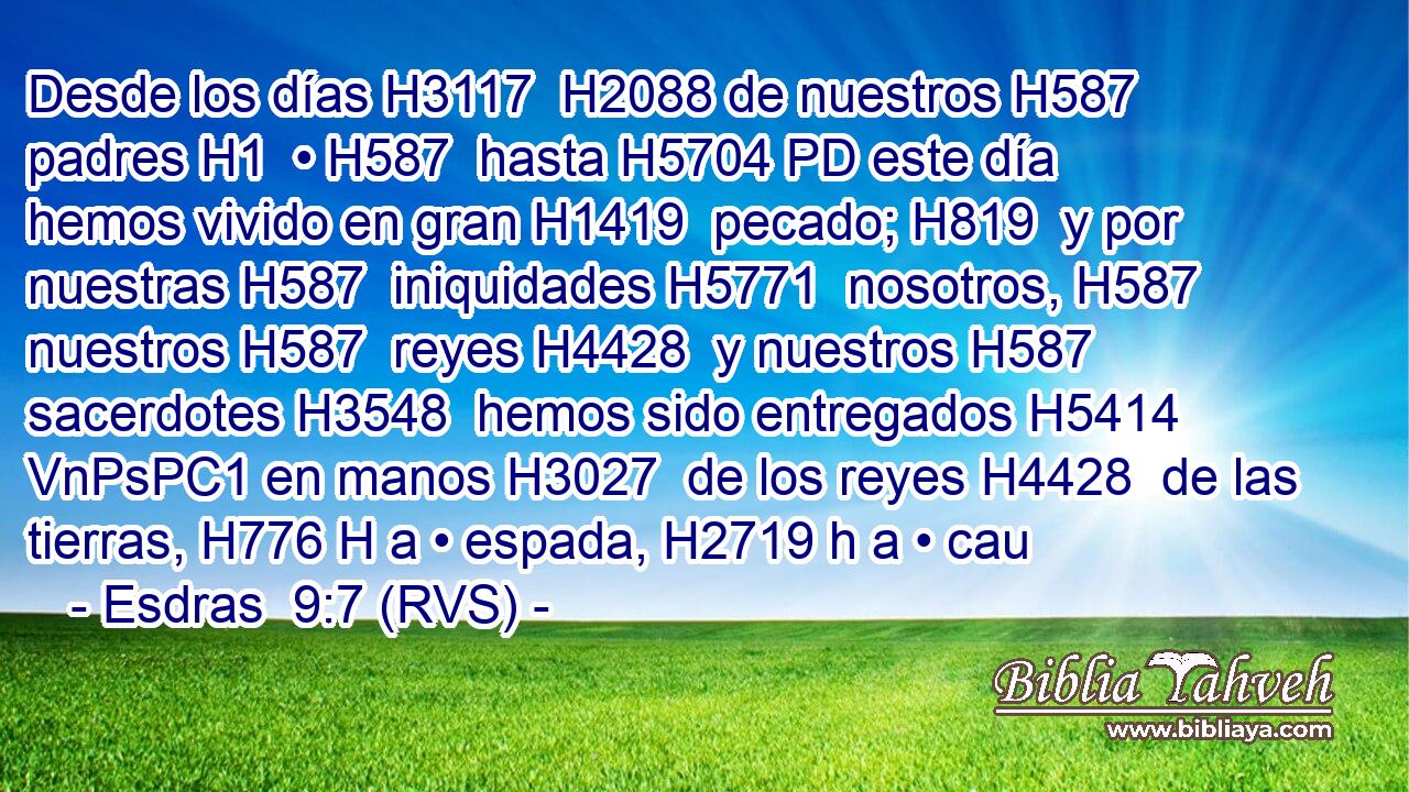 Desde los días H3117  H2088 de nuestros H587  padres H1  • H587  hasta H5704 PD este día hemos vivido en gran H1419  pecado; H819  y por nuestras H587  iniquidades H5771  nosotros, H587  nuestros H587  reyes H4428  y nuestros H587  sacerdotes H3548  hemos sido entregados H5414 VnPsPC1 en manos H3027  de los reyes H4428  de las tierras, H776 H a • espada, H2719 h a • cau