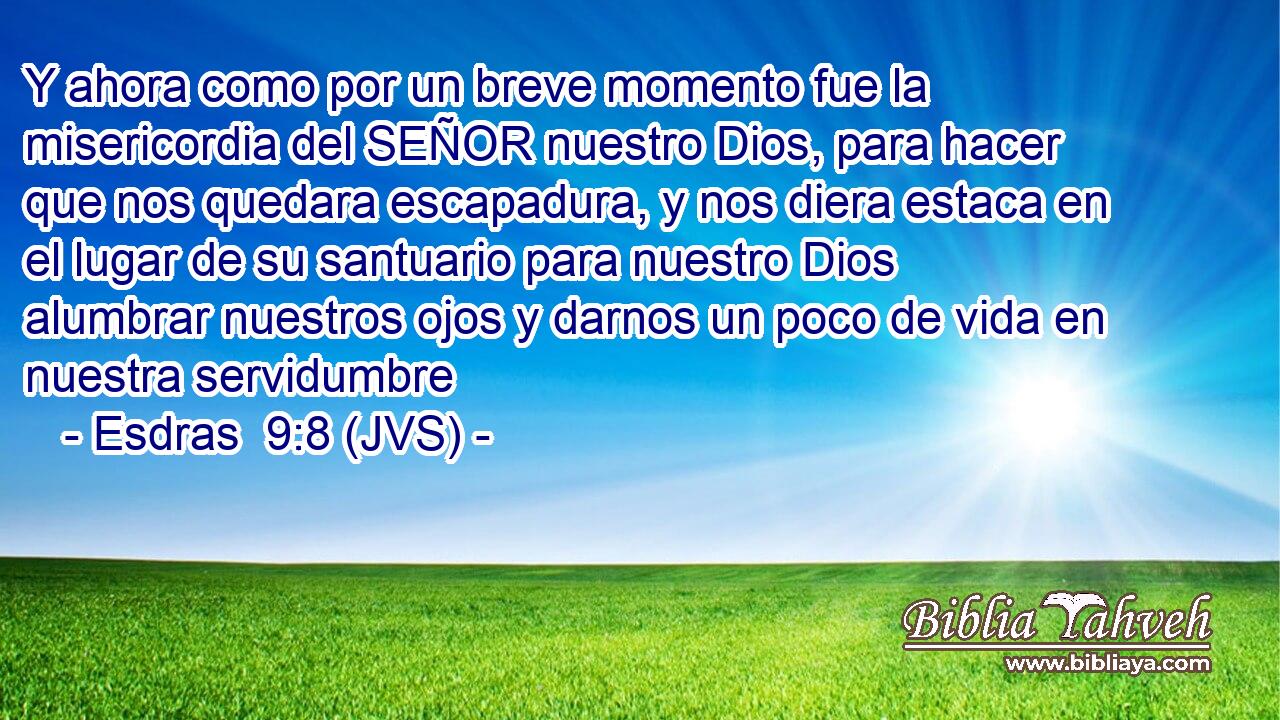 Y ahora como por un breve momento fue la misericordia del SEÑOR nuestro Dios, para hacer que nos quedara escapadura, y nos diera estaca en el lugar de su santuario para nuestro Dios alumbrar nuestros ojos y darnos un poco de vida en nuestra servidumbre