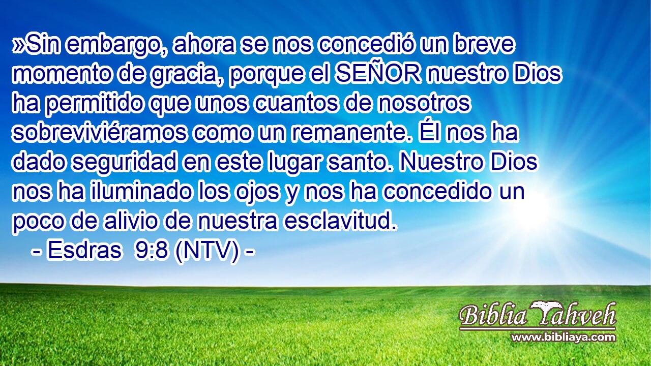 »Sin embargo, ahora se nos concedió un breve momento de gracia, porque el SEÑOR nuestro Dios ha permitido que unos cuantos de nosotros sobreviviéramos como un remanente. Él nos ha dado seguridad en este lugar santo. Nuestro Dios nos ha iluminado los ojos y nos ha concedido un poco de alivio de nuestra esclavitud.