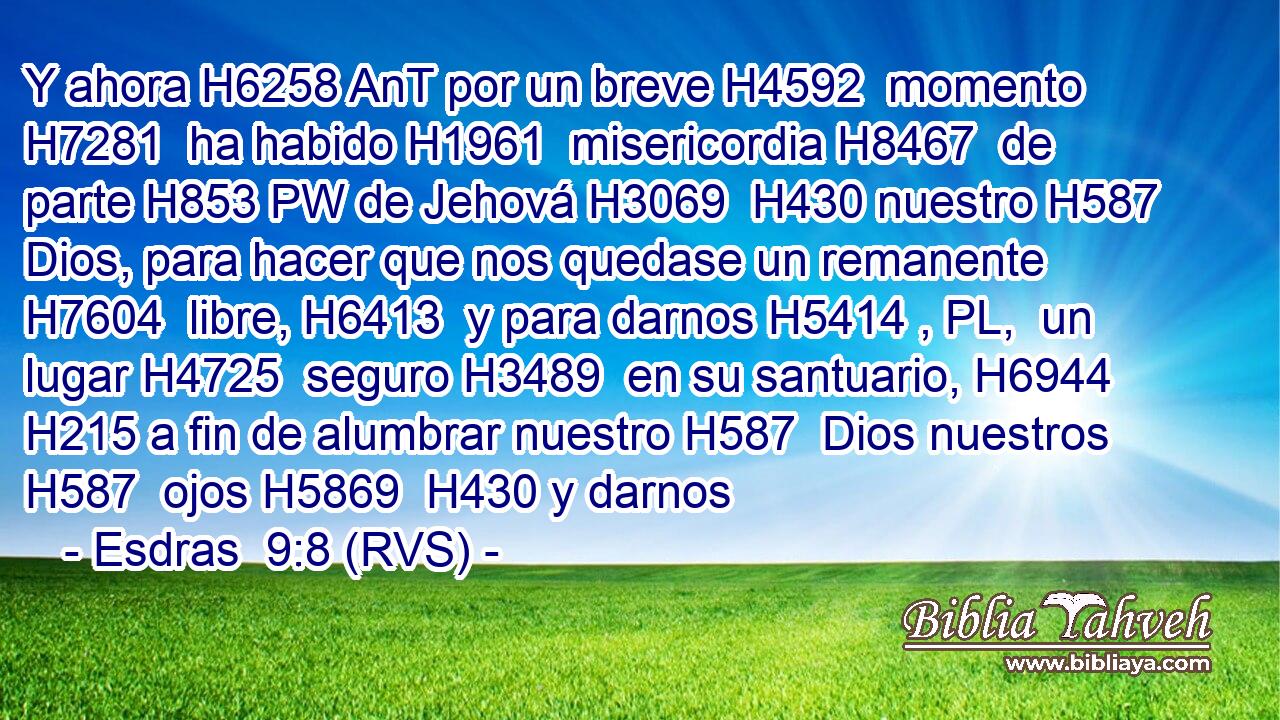 Y ahora H6258 AnT por un breve H4592  momento H7281  ha habido H1961  misericordia H8467  de parte H853 PW de Jehová H3069  H430 nuestro H587  Dios, para hacer que nos quedase un remanente H7604  libre, H6413  y para darnos H5414 , PL,  un lugar H4725  seguro H3489  en su santuario, H6944  H215 a fin de alumbrar nuestro H587  Dios nuestros H587  ojos H5869  H430 y darnos 