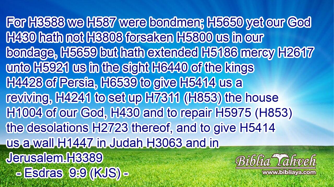 For H3588 we H587 were bondmen; H5650 yet our God H430 hath not H3808 forsaken H5800 us in our bondage, H5659 but hath extended H5186 mercy H2617 unto H5921 us in the sight H6440 of the kings H4428 of Persia, H6539 to give H5414 us a reviving, H4241 to set up H7311 (H853) the house H1004 of our God, H430 and to repair H5975 (H853) the desolations H2723 thereof, and to give H5414 us a wall H1447 in Judah H3063 and in Jerusalem.H3389
