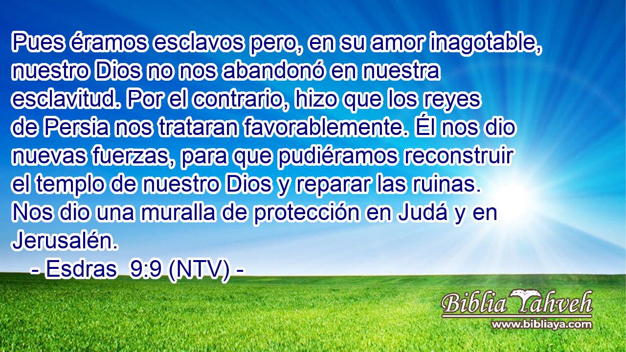Pues éramos esclavos pero, en su amor inagotable, nuestro Dios no nos abandonó en nuestra esclavitud. Por el contrario, hizo que los reyes de Persia nos trataran favorablemente. Él nos dio nuevas fuerzas, para que pudiéramos reconstruir el templo de nuestro Dios y reparar las ruinas. Nos dio una muralla de protección en Judá y en Jerusalén.