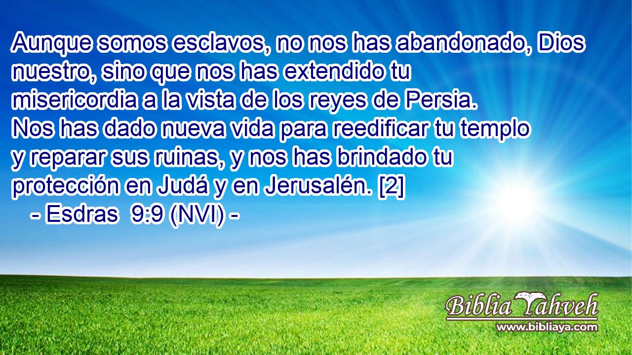  Aunque somos esclavos, no nos has abandonado, Dios nuestro, sino que nos has extendido tu misericordia a la vista de los reyes de Persia. Nos has dado nueva vida para reedificar tu templo y reparar sus ruinas, y nos has brindado tu protección en Judá y en Jerusalén. [2] 