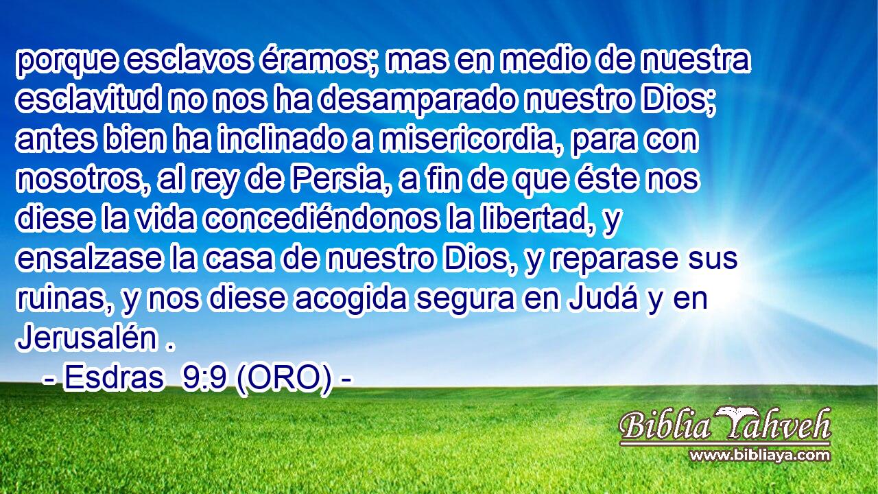  porque esclavos éramos; mas en medio de nuestra esclavitud no nos ha desamparado nuestro Dios; antes bien ha inclinado a misericordia, para con nosotros, al rey de Persia, a fin de que éste nos diese la vida concediéndonos la libertad, y ensalzase la casa de nuestro Dios, y reparase sus ruinas, y nos diese acogida segura en Judá y en Jerusalén . 