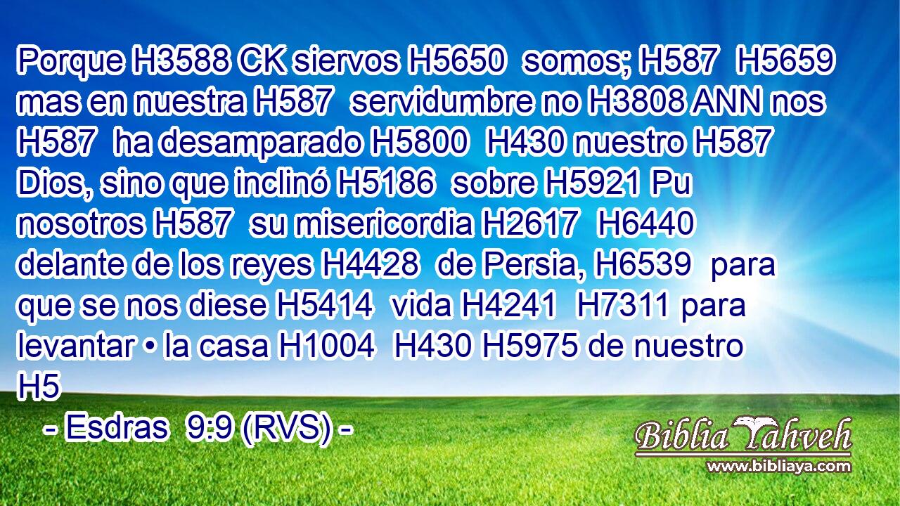Porque H3588 CK siervos H5650  somos; H587  H5659 mas en nuestra H587  servidumbre no H3808 ANN nos H587  ha desamparado H5800  H430 nuestro H587  Dios, sino que inclinó H5186  sobre H5921 Pu nosotros H587  su misericordia H2617  H6440 delante de los reyes H4428  de Persia, H6539  para que se nos diese H5414  vida H4241  H7311 para levantar • la casa H1004  H430 H5975 de nuestro H5