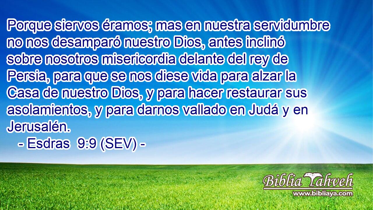 Porque siervos éramos; mas en nuestra servidumbre no nos desamparó nuestro Dios, antes inclinó sobre nosotros misericordia delante del rey de Persia, para que se nos diese vida para alzar la Casa de nuestro Dios, y para hacer restaurar sus asolamientos, y para darnos vallado en Judá y en Jerusalén.