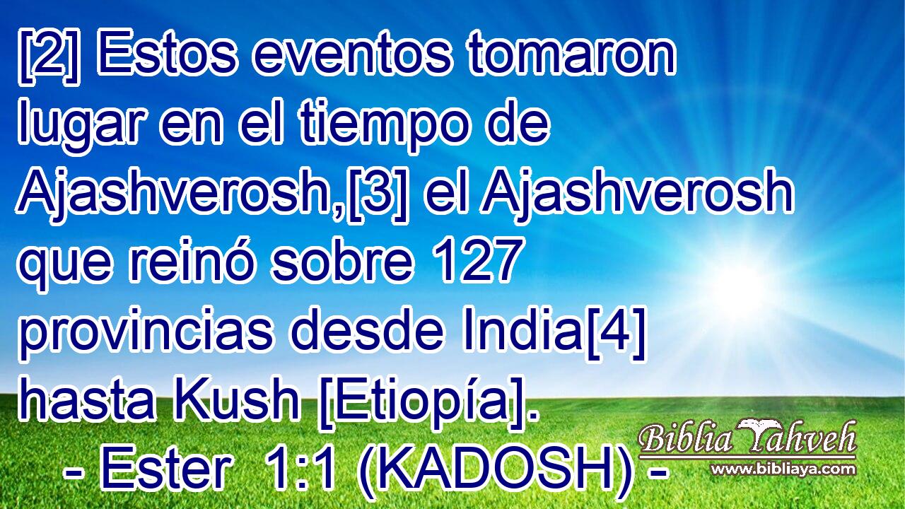[2] Estos eventos tomaron lugar en el tiempo de Ajashverosh,[3] el Ajashverosh que reinó sobre 127 provincias desde India[4] hasta Kush [Etiopía]. 