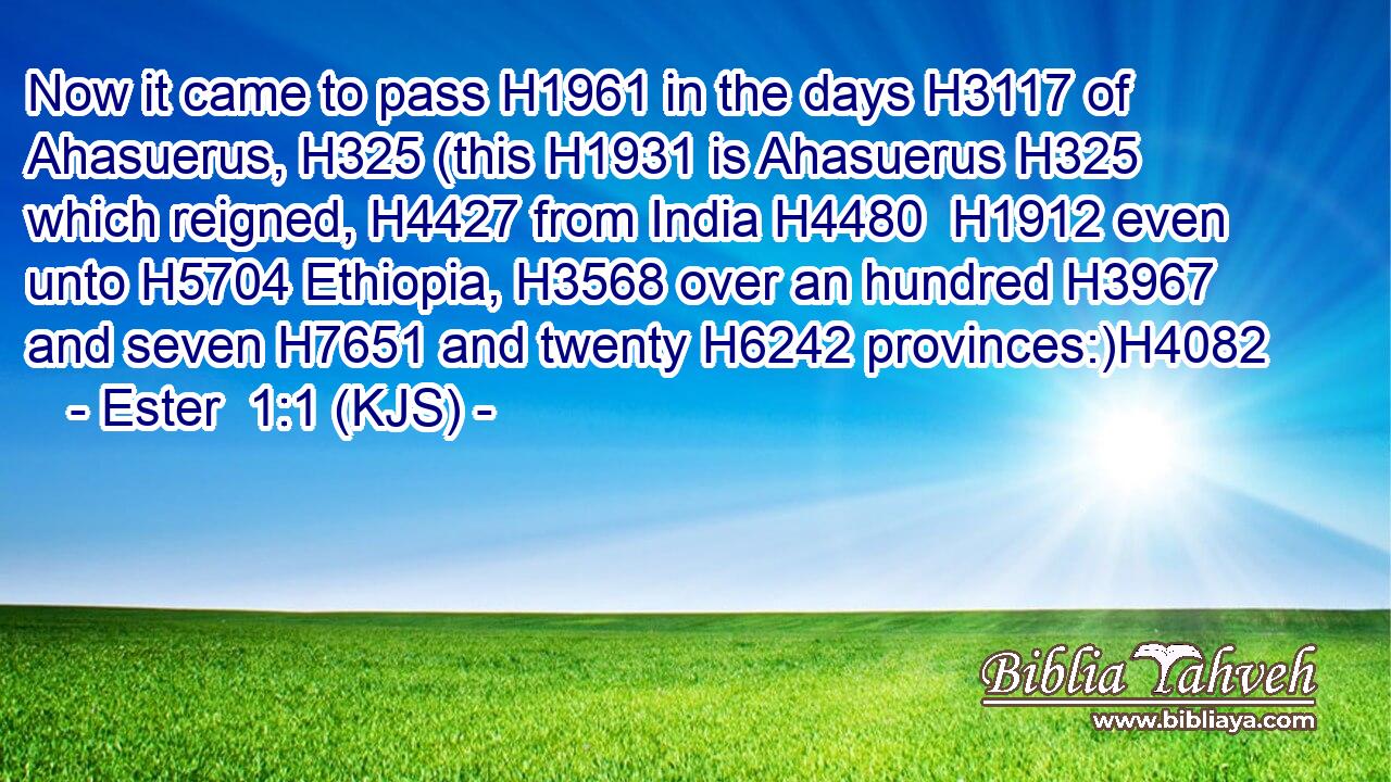 Now it came to pass H1961 in the days H3117 of Ahasuerus, H325 (this H1931 is Ahasuerus H325 which reigned, H4427 from India H4480  H1912 even unto H5704 Ethiopia, H3568 over an hundred H3967 and seven H7651 and twenty H6242 provinces:)H4082