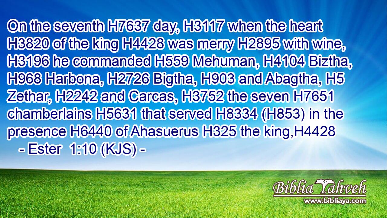 On the seventh H7637 day, H3117 when the heart H3820 of the king H4428 was merry H2895 with wine, H3196 he commanded H559 Mehuman, H4104 Biztha, H968 Harbona, H2726 Bigtha, H903 and Abagtha, H5 Zethar, H2242 and Carcas, H3752 the seven H7651 chamberlains H5631 that served H8334 (H853) in the presence H6440 of Ahasuerus H325 the king,H4428