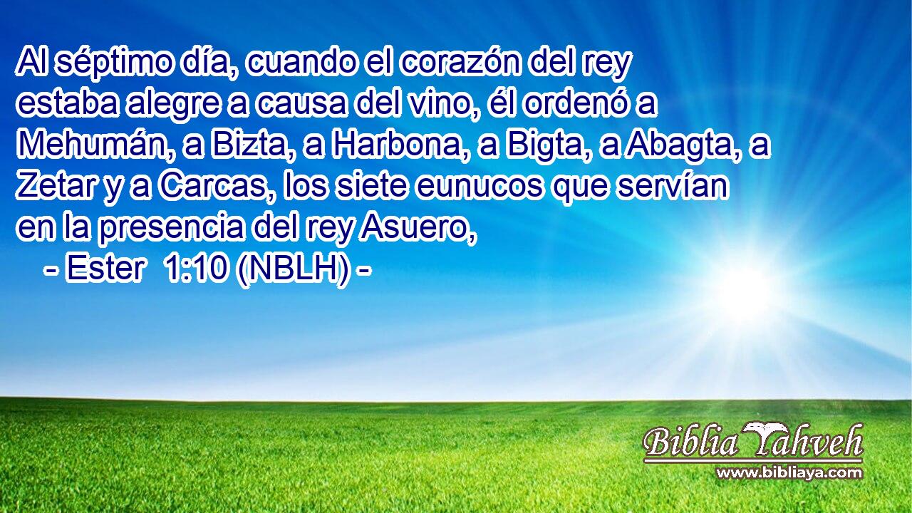  Al séptimo día, cuando el corazón del rey estaba alegre a causa del vino, él ordenó a Mehumán, a Bizta, a Harbona, a Bigta, a Abagta, a Zetar y a Carcas, los siete eunucos que servían en la presencia del rey Asuero, 