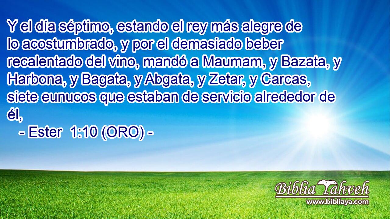  Y el día séptimo, estando el rey más alegre de lo acostumbrado, y por el demasiado beber recalentado del vino, mandó a Maumam, y Bazata, y Harbona, y Bagata, y Abgata, y Zetar, y Carcas, siete eunucos que estaban de servicio alrededor de él, 