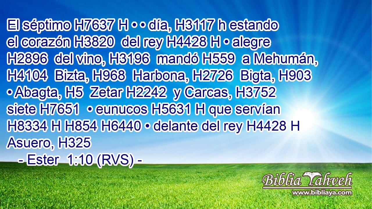 El séptimo H7637 H • • día, H3117 h estando el corazón H3820  del rey H4428 H • alegre H2896  del vino, H3196  mandó H559  a Mehumán, H4104  Bizta, H968  Harbona, H2726  Bigta, H903  • Abagta, H5  Zetar H2242  y Carcas, H3752  siete H7651  • eunucos H5631 H que servían H8334 H H854 H6440 • delante del rey H4428 H Asuero, H325  