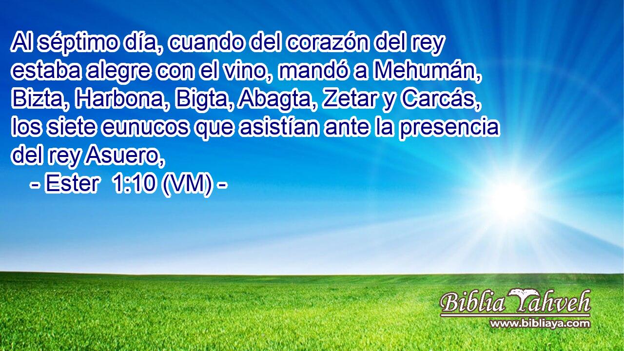  Al séptimo día, cuando del corazón del rey estaba alegre con el vino, mandó a Mehumán, Bizta, Harbona, Bigta, Abagta, Zetar y Carcás, los siete eunucos que asistían ante la presencia del rey Asuero, 