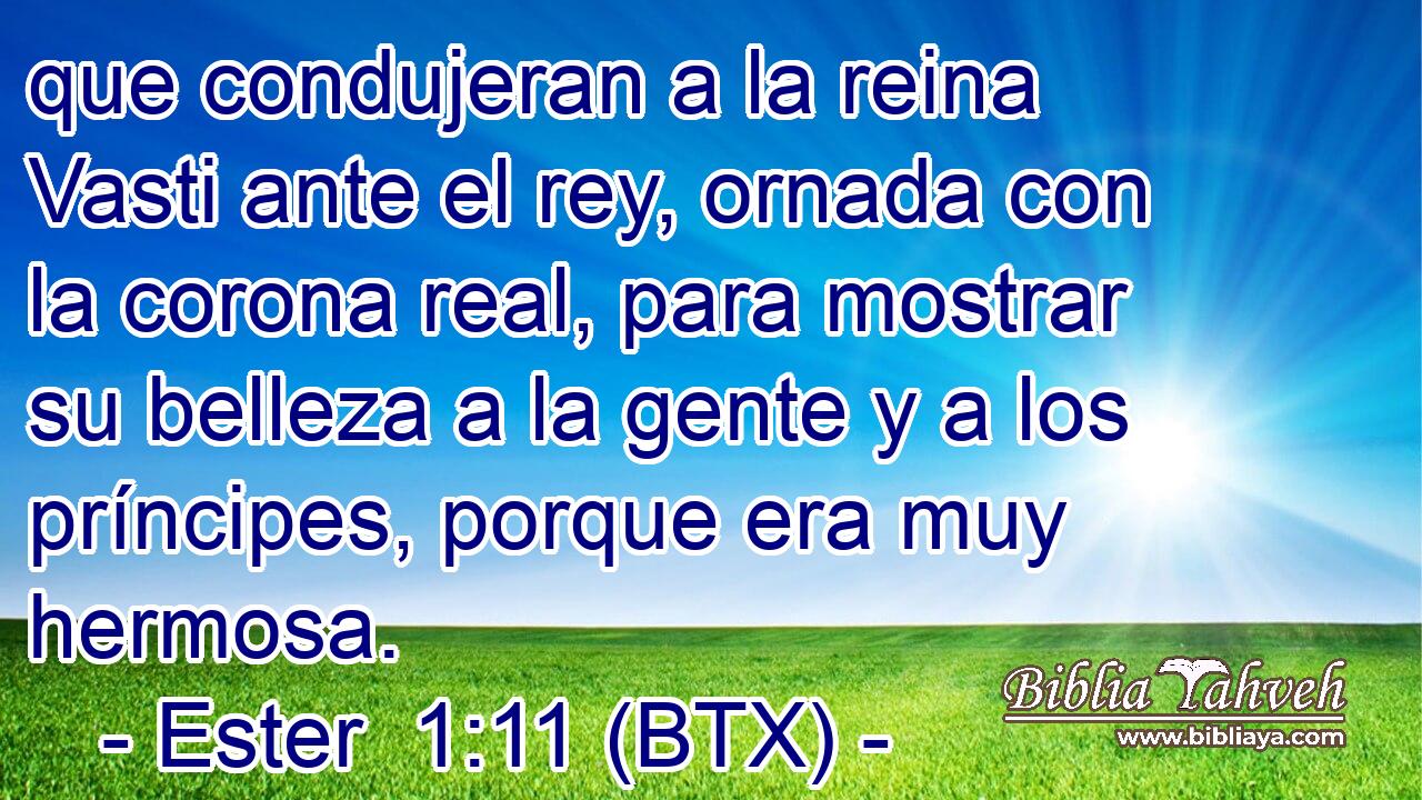que condujeran a la reina Vasti ante el rey, ornada con la corona real, para mostrar su belleza a la gente y a los príncipes, porque era muy hermosa.