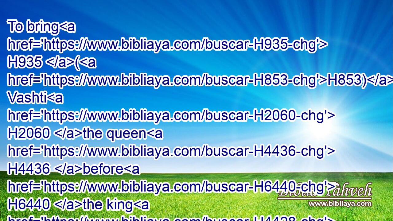 To bring H935 (H853) Vashti H2060 the queen H4436 before H6440 the king H4428 with the crown H3804 royal, H4438 to shew H7200 the people H5971 and the princes H8269 (H853) her beauty: H3308 for H3588 she H1931 was fair H2896 to look on.H4758