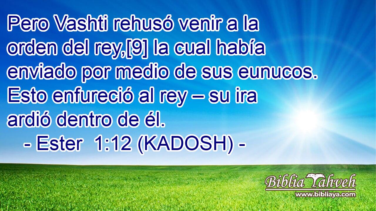 Pero Vashti rehusó venir a la orden del rey,[9] la cual había enviado por medio de sus eunucos. Esto enfureció al rey – su ira ardió dentro de él. 