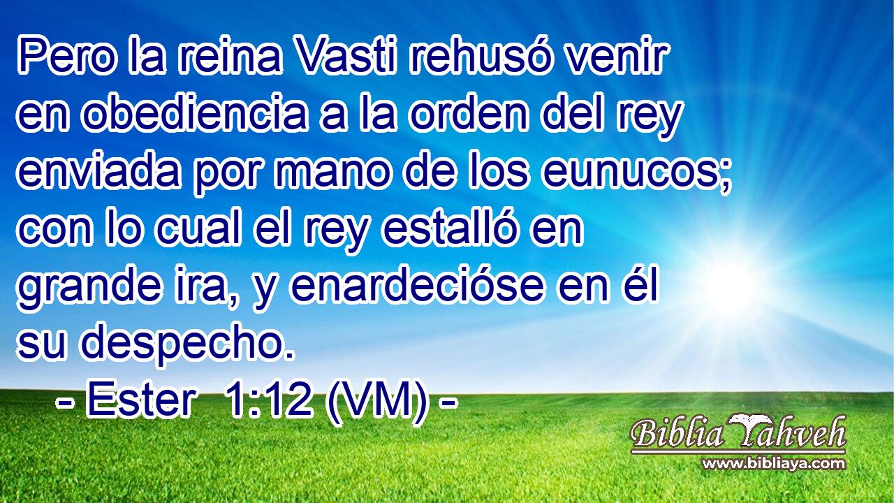  Pero la reina Vasti rehusó venir en obediencia a la orden del rey enviada por mano de los eunucos; con lo cual el rey estalló en grande ira, y enardecióse en él su despecho. 