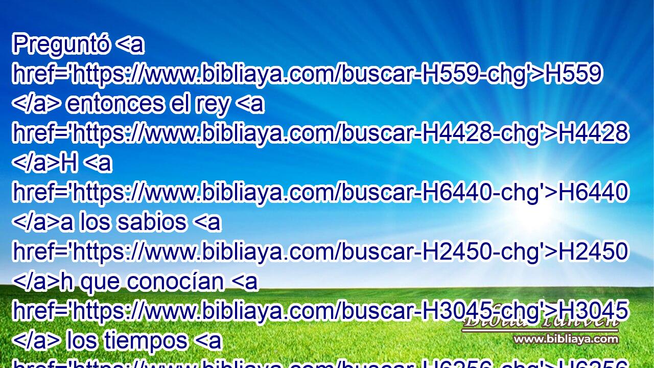 Preguntó H559  entonces el rey H4428 H H6440 a los sabios H2450 h que conocían H3045  los tiempos H6256 H (porque H3588 CK así H3651 Am acostumbraba H1697  el rey H4428 H con • todos H3605  los que sabían H3045  la ley H1881  y el derecho; H1779  
